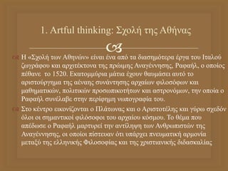 
 Η «Σχολή των Αθηνών» είναι ένα από τα διασημότερα έργα του Ιταλού
ζωγράφου και αρχιτέκτονα της πρώιμης Αναγέννησης, Ραφαήλ, ο οποίος
πέθανε το 1520. Εκατομμύρια μάτια έχουν θαυμάσει αυτό το
αριστούργημα της αέναης συνάντησης αρχαίων φιλοσόφων και
μαθηματικών, πολιτικών προσωπικοτήτων και αστρονόμων, την οποία ο
Ραφαήλ συνέλαβε στην περίφημη νωπογραφία του.
 Στο κέντρο εικονίζονται ο Πλάτωνας και ο Αριστοτέλης και γύρω σχεδόν
όλοι οι σημαντικοί φιλόσοφοι του αρχαίου κόσμου. Το θέμα που
απέδωσε ο Ραφαήλ μαρτυρεί την αντίληψη των Ανθρωπιστών της
Αναγέννησης, οι οποίοι πίστευαν ότι υπάρχει πνευματική αρμονία
μεταξύ της ελληνικής Φιλοσοφίας και της χριστιανικής διδασκαλίας
1. Artful thinking: Σχολή της Αθήνας
 