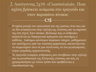 
 Η σχέση μεταξύ του τραγουδιού και της εικόνας είναι πως και
τα δύο αναφέρονται στην εξέλιξη της γλώσσας και τη σημασία
της στη τέχνη. Στον πίνακα βλέπουμε πως οι άνθρωποι
ασχολούνται με διαφορετικά πράγματα και επιστήμες ο
καθένας. Διάσημοι φιλόσοφοι διαφόρων εποχών, μαθηματικοί
και επιστήμονες από την κλασική αρχαιότητα, απεικονίζονται
να συμμετέχουν όλοι σε μια συνέλευση, σε ένα μεγαλοπρεπές
κτίριο ρωμαϊκής αρχιτεκτονικής.
 Το τραγούδι αναφέρει ανθρώπους που συνέβαλαν στην εξέλιξη
και τη μοναδικότητα της Ελληνικής γλώσσας και πώς τη
χρησιμοποίησαν με τέτοιο τρόπο που προβάλλεται η
σπουδαιότητά της.
2. Ακούγοντας 2χ10: «Γλωσσολαλιά». Ποια
σχέση βρίσκετε ανάμεσα στο τραγούδι και
στον παραπάνω πίνακα;
 