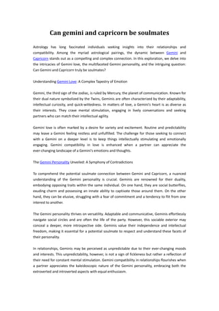 Can gemini and capricorn be soulmates
Astrology has long fascinated individuals seeking insights into their relationships and
compatibility. Among the myriad astrological pairings, the dynamic between Gemini and
Capricorn stands out as a compelling and complex connection. In this exploration, we delve into
the intricacies of Gemini love, the multifaceted Gemini personality, and the intriguing question:
Can Gemini and Capricorn truly be soulmates?
Understanding Gemini Love: A Complex Tapestry of Emotion
Gemini, the third sign of the zodiac, is ruled by Mercury, the planet of communication. Known for
their dual nature symbolized by the Twins, Geminis are often characterized by their adaptability,
intellectual curiosity, and quick-wittedness. In matters of love, a Gemini's heart is as diverse as
their interests. They crave mental stimulation, engaging in lively conversations and seeking
partners who can match their intellectual agility.
Gemini love is often marked by a desire for variety and excitement. Routine and predictability
may leave a Gemini feeling restless and unfulfilled. The challenge for those seeking to connect
with a Gemini on a deeper level is to keep things intellectually stimulating and emotionally
engaging. Gemini compatibility in love is enhanced when a partner can appreciate the
ever-changing landscape of a Gemini's emotions and thoughts.
The Gemini Personality Unveiled: A Symphony of Contradictions
To comprehend the potential soulmate connection between Gemini and Capricorn, a nuanced
understanding of the Gemini personality is crucial. Geminis are renowned for their duality,
embodying opposing traits within the same individual. On one hand, they are social butterflies,
exuding charm and possessing an innate ability to captivate those around them. On the other
hand, they can be elusive, struggling with a fear of commitment and a tendency to flit from one
interest to another.
The Gemini personality thrives on versatility. Adaptable and communicative, Geminis effortlessly
navigate social circles and are often the life of the party. However, this sociable exterior may
conceal a deeper, more introspective side. Geminis value their independence and intellectual
freedom, making it essential for a potential soulmate to respect and understand these facets of
their personality.
In relationships, Geminis may be perceived as unpredictable due to their ever-changing moods
and interests. This unpredictability, however, is not a sign of fickleness but rather a reflection of
their need for constant mental stimulation. Gemini compatibility in relationships flourishes when
a partner appreciates the kaleidoscopic nature of the Gemini personality, embracing both the
extroverted and introverted aspects with equal enthusiasm.
 