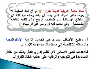 ‫هناك‬
‫حكمة‬
‫إغريقية‬
‫قديمة‬
‫تقول‬
:
[[
‫لو‬
‫أن‬
‫قائد‬
‫السفينة‬
‫ال‬
‫يعرف‬
‫ماهو‬
‫الميناء‬
‫الذي‬
‫يجب‬
‫أن‬
‫يخط‬
‫رحالة‬
‫فيه‬
‫فإنه‬
‫لن‬
‫يستطيع‬
‫االستفادة‬
‫من‬
‫اتجاهات‬
‫الرياح‬
‫ولن‬
‫تنفعه‬
‫كفاءت‬
‫ه‬
‫الشخصية‬
..
‫وفي‬
‫الغالب‬
‫فإنه‬
‫لن‬
‫يرسو‬
‫على‬
‫أي‬
‫ميناء‬
]]
‫أن‬
‫وضع‬
‫األهداف‬
‫يساعد‬
‫في‬
‫تحويل‬
‫الرؤية‬
‫اإلستراتيجية‬
‫والرسالة‬
‫التنظيمية‬
‫إلى‬
‫مستويات‬
‫مرغوبة‬
‫لألداء‬
..
‫فاألهداف‬
‫تعتبر‬
‫األساس‬
‫ألي‬
‫نظام‬
‫إداري‬
‫فعال‬
‫وذلك‬
‫من‬
‫خالل‬
‫المساعدة‬
‫في‬
‫التوجيه‬
‫والرقابة‬
‫على‬
‫عملية‬
‫اتخاذ‬
‫القرارات‬
.
 