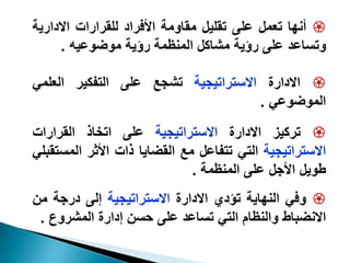 
‫أنها‬
‫تعمل‬
‫على‬
‫تقليل‬
‫مقاومة‬
‫األفراد‬
‫للقرارات‬
‫االدار‬
‫ية‬
‫وتساعد‬
‫على‬
‫رؤية‬
‫مشاكل‬
‫المنظمة‬
‫رؤية‬
‫موضوعيه‬
.

‫االدارة‬
‫االستراتيجية‬
‫تشجع‬
‫على‬
‫التفكير‬
‫العلمي‬
‫الموضوعي‬
.

‫تركيز‬
‫االدارة‬
‫االستراتيجية‬
‫على‬
‫اتخاذ‬
‫القرارات‬
‫االستراتيجية‬
‫التي‬
‫تتفاعل‬
‫مع‬
‫القضايا‬
‫ذات‬
‫األثر‬
‫ال‬
‫مستقبلي‬
‫طويل‬
‫األجل‬
‫على‬
‫المنظمة‬
.

‫وفي‬
‫النهاية‬
‫تؤدي‬
‫االدارة‬
‫االستراتيجية‬
‫إلى‬
‫درجة‬
‫م‬
‫ن‬
‫االنضباط‬
‫والنظام‬
‫التي‬
‫تساعد‬
‫على‬
‫حسن‬
‫إدارة‬
‫المشرو‬
‫ع‬
.
 