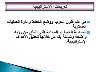 
‫العمليات‬ ‫وإدارة‬ ‫الخطط‬ ‫ووضع‬ ‫الحرب‬ ‫فنون‬ ‫علم‬ ‫هي‬
‫العسكرية‬
.

‫رؤية‬ ‫من‬ ‫تنبثق‬ ‫التي‬ ‫المحددة‬ ‫أو‬ ‫العامة‬ ‫السياسة‬
‫األهداف‬ ‫تحقيق‬ ‫خاللها‬ ‫من‬ ‫يتم‬ ‫وشاملة‬ ‫واضحة‬
‫اإلستراتيجية‬
.
‫تعريفات‬
:
‫اإلستراتيجية‬
 
