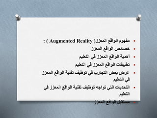
‫المعزز‬ ‫الواقع‬ ‫مفهوم‬
(
Augmented Reality
: )

‫المعزز‬ ‫الواقع‬ ‫خصائص‬

‫التعليم‬ ‫في‬ ‫المعزز‬ ‫الواقع‬ ‫أهمية‬

‫التعليم‬ ‫في‬ ‫المعزز‬ ‫الواقع‬ ‫تطبيقات‬

‫ال‬ ‫الواقع‬ ‫تقنية‬ ‫توظيف‬ ‫في‬ ‫التجارب‬ ‫بعض‬ ‫عرض‬
‫معزز‬
‫التعليم‬ ‫في‬

‫المع‬ ‫الواقع‬ ‫تقنية‬ ‫توظيف‬ ‫تواجه‬ ‫التي‬ ‫التحديات‬
‫في‬ ‫زز‬
‫التعليم‬

‫المعزز‬ ‫الواقع‬ ‫مستقبل‬
 