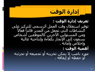 ‫الوقت‬ ‫إدارة‬
‫الوقت‬ ‫إدارة‬ ‫تعريف‬
:
‫للتركيز‬ ‫الرسمي‬ ‫العمل‬ ‫وقت‬ ‫استغالل‬ ‫توفير‬
‫على‬
ً‫فعاال‬ ً‫قائدا‬ ‫المدير‬ ‫من‬ ‫تجعل‬ ‫التي‬ ‫النشاطات‬
‫أشخاص‬ ‫كالموظفين‬ ‫اآلخرين‬ ‫المسئولين‬ ‫ومن‬
‫عالية‬ ‫وإنتاجية‬ ‫بكفاءة‬ ‫اإلنجاز‬ ‫إلى‬ ‫يسعون‬
‫وأمانة‬ ‫وإخالص‬
.
‫الوقت‬ ‫أهمية‬
:
‫تجزئ‬ ‫أو‬ ‫تجميعه‬ ‫أو‬ ‫تخزينه‬ ‫يمكن‬ ‫ال‬ ‫ناضب‬ ‫مورد‬
‫ته‬
‫إيقافه‬ ‫أو‬ ‫حفظه‬ ‫أو‬
.
13
 