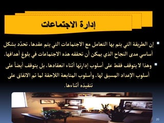 20

‫عقدها‬‫يتم‬‫إلتي‬‫إالجتماعات‬‫مع‬‫إلتعامل‬‫بها‬‫يتم‬‫إلتي‬ ‫يقة‬‫ر‬‫إلط‬‫ن‬‫إ‬
‫بشكل‬‫د‬ ّ‫تحد‬،
‫بلوغ‬‫في‬‫إالجتماعات‬ ‫هذه‬‫تحققه‬‫ن‬‫إ‬‫يمكن‬‫إلذي‬‫إلنجاح‬‫مدى‬‫ساسي‬‫إ‬
‫هدإفها‬‫إ‬
.

‫إ‬‫يتوقف‬‫بل‬،‫إنعقادها‬‫ثناء‬‫إ‬‫تها‬‫ر‬‫دإ‬‫إ‬‫سلوب‬‫إ‬‫على‬‫فقط‬ ‫يتوقف‬‫ال‬‫وهذإ‬
‫على‬ ً‫يضا‬
‫إالتف‬‫تم‬‫لما‬‫إلالحقة‬‫إلمتابعة‬‫سلوب‬‫وإ‬،‫لها‬‫إلمسبق‬‫عدإد‬‫إال‬‫سلوب‬‫إ‬
‫على‬‫اق‬
‫ثناءها‬‫إ‬‫تنفيذه‬
.
‫االجتماعات‬ ‫إدارة‬
 