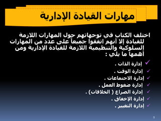 ‫اإلدارية‬ ‫القيادة‬ ‫مهارات‬
‫الحديثة‬
‫الالزمة‬ ‫المهارات‬ ‫حول‬ ‫توجهاتهم‬ ‫في‬ ‫الكتاب‬ ‫اختلف‬
‫الم‬ ‫من‬ ‫عدد‬ ‫على‬ ً‫جميعا‬ ‫اتفقوا‬ ‫أنهم‬ ‫إال‬ ‫للقيادة‬
‫هارات‬
‫اإلداري‬ ‫للقيادة‬ ‫الالزمة‬ ‫والتنظيمية‬ ‫السلوكية‬
‫ومن‬ ‫ة‬
‫يلي‬ ‫ما‬ ‫أهمها‬
:

‫الذات‬ ‫إدارة‬
.

‫الوقت‬ ‫إدارة‬
.

‫االجتماعات‬ ‫إدارة‬
.

‫العمل‬ ‫ضغوط‬ ‫إدارة‬
.

‫الصراع‬ ‫إدارة‬
(
‫الخالفات‬
. )

‫اإلخفاق‬ ‫إدارة‬
.

‫التغيير‬ ‫إدارة‬
.
5
 
