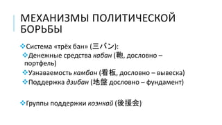 МЕХАНИЗМЫ ПОЛИТИЧЕСКОЙ
БОРЬБЫ
Система «трёх бан» (三バン):
Денежные средства кабан (鞄, дословно –
портфель)
Узнаваемость камбан (看板, дословно – вывеска)
Поддержка дзибан (地盤 дословно – фундамент)
Группы поддержки коэнкай (後援会)
 