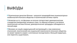 ВЫВОДЫ
Политические династии Японии – результат взаимодействия социокультурных
особенностей японского общества и политической системы страны
Несмотря на то, что феномен не вполне соответствует демократическим
стандартам (ожиданиям) западных стран, по образцу которых и построена
политическая система Японии, демократические процедуры соблюдаются в
полной мере
Феномен не лишён коррупционной составляющей, и при изменении
этнической, политической или социальной гомогенности японского общества,
он может привести скорее к негативным последствиям и большей коррупции,
или перестать существовать
 