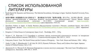 СПИСОК ИСПОЛЬЗОВАННОЙ
ЛИТЕРАТУРЫ
1. Smith Daniel M. Dynasties and Democracy: The Inherited Incumbency Advantage in Japan. Stanford, Stanford University Press,
2018, 359 p.
2. 総理や閣僚に世襲議員の占める割合は？ 豊田真由子が分析「政界の世襲」のリアル. 2022年11月05日 [Какой
процент премьер-министров и министров являются наследственными законодателями? Анализ Маюко Тойоды
реальности «наследственной политики» 05.11.2022] [электронный ресурс] https://www.kobe-
np.co.jp/rentoku/omoshiro/202210/0015782450.shtml (Дата обращения: 19.03.23)
3. Hereditary Politics in Japan: A Family Business [Наследственные политики в Японии: семейный бизнес. 09.11.2017]
[Электронный ресурс] https://thediplomat.com/2017/02/hereditary-politics-in-japan-a-family-business/ (Дата обращения:
19.03.23)
4. Kingston, J. Critical Issues in Contemporary Japan.1st ed. – Routledge, 2014. – 328 p.
5. Чугров С. В., Карелова Л. Б. Специфика и основные тренды политической идентичности японцев: по материалам
опросов общественного мнения 1998-2019 гг // Социологический журнал. №4. 2019. С. 38-55.
6. Fukuyama, Francis. Trust: The Social Virtues and the Creation of Prosperity. – New York: Simon and Schuster, 1996. – 480 p.
7. Asako, Y., Iida, T., Matsubayashi, T., & Ueda, M. (2015). Dynastic Politicians: Theory and Evidence from Japan. Japanese
Journal of Political Science, 16(1), 5-32.
8. Дружинин Н. Л., Мисько О. Н. Японская бюрократия и генезис института амакудари // Вестник Санкт-Петербургского
университета. Экономика. 2009. №2. C. 60-69.
 