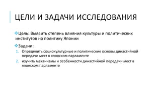 ЦЕЛИ И ЗАДАЧИ ИССЛЕДОВАНИЯ
Цель: Выявить степень влияния культуры и политических
институтов на политику Японии
Задачи:
1. Определить социокультурные и политические основы династийной
передачи мест в японском парламенте
2. изучить механизмы и особенности династийной передачи мест в
японском парламенте
 