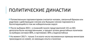 ПОЛИТИЧЕСКИЕ ДИНАСТИИ
Потомственным парламентарием считается человек, связанный браком или
родством с действующим членом или бывшим членом парламента и
баллотирующийся в том же избирательном округе
После выборов 2021 г. в (нижней) палате представителей 131 из 465
депутатов были наследственными, а процент успеха династийных политиков
на выборах составил 80%, в противовес 30% у нединастийных
На момент 2017 г. только 3 из всего числа послевоенных премьер-министров
происходили из семей, не имеющих опыта в политике
 