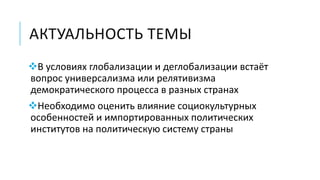 АКТУАЛЬНОСТЬ ТЕМЫ
В условиях глобализации и деглобализации встаёт
вопрос универсализма или релятивизма
демократического процесса в разных странах
Необходимо оценить влияние социокультурных
особенностей и импортированных политических
институтов на политическую систему страны
 