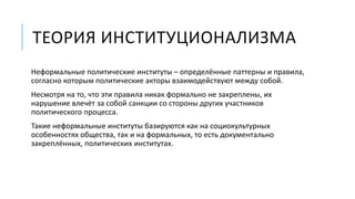 ТЕОРИЯ ИНСТИТУЦИОНАЛИЗМА
Неформальные политические институты – определённые паттерны и правила,
согласно которым политические акторы взаимодействуют между собой.
Несмотря на то, что эти правила никак формально не закреплены, их
нарушение влечёт за собой санкции со стороны других участников
политического процесса.
Такие неформальные институты базируются как на социокультурных
особенностях общества, так и на формальных, то есть документально
закреплённых, политических институтах.
 