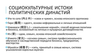 СОЦИОКУЛЬТУРНЫЕ ИСТОКИ
ПОЛИТИЧЕСКИХ ДИНАСТИЙ
Ути то сото (内と外) – «свои и чужие», основа японского группизма
Гири (義理) – «долг», основа неформальных и личных отношений
Нэмаваси (根回し) – «окапывание корней», способ ведения политики
и бизнеса, основанный на личных и кулуарных договорённостях
Иэ (家) – «дом, семья», основа японской семейстенности
Иэмото (家元) – «основа семьи», система профессионального
обучения и наследственной передачи бизнеса, предприятия,
мастерства
Мукоёси (婿養子) – «зять, принятый в семью жены», система
усыновления взрослых мужчин
 