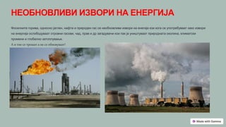 НЕОБНОВЛИВИ ИЗВОРИ НА ЕНЕРГИЈА
Фосилните горива, односно јаглен, нафта и природен гас се необновливи извори на енегија кои кога се употребуваат како извори
на енергија ослободуваат отровни гасови, чад, прав и др загадувачи кои пак ја уништуваат природната околина, климатски
промени и глобално затоплување.
А и тие се трошат а не се обновуваат!
 