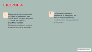СПОРЕДБА
1 Обновливите извори на енергија
постојано се обновуваат, така
што не можат да бидат исцрпени
– АКО СЕ РАСПОЛАГА
РАЗУМНО СО НИВ!
Обновливите извори се почисти
и помалку штетни за околината.
2 Небновливите извори на
енергија не се обновуваат, а и
веќе се речиси истрошени!
Необновливите извори се штетни
за околината.
 