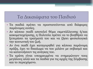 Τα Δικαιώματα του Παιδιού
• Τα παιδιά πρέπει να προστατεύονται από διάφορες
παράνομες ουσίες.
• Αν κάποιο παιδί αποτελεί θύμα εκμετάλλευσης ή/και
κακομεταχείρισης, η Πολιτεία πρέπει να το βοηθήσει να
ξεπεράσει τα τραύματά του και να ζήσει φυσιολογικά
την κοινωνική του ζωή.
• Αν ένα παιδί έχει κατηγορηθεί για κάποια παράνομη
πράξη, έχει το δικαίωμα να του μιλάνε με σεβασμό και
να κατανοήσουν τις ανάγκες του.
• Τα κράτη είναι υποχρεωμένα να ενημερώνουν τους
μεγάλους αλλά και τα παιδιά για τις αρχές της Σύμβασης
και το περιεχόμενο.
 