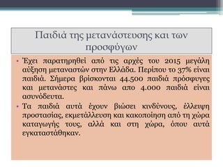 Παιδιά της μετανάστευσης και των
προσφύγων
• Έχει παρατηρηθεί από τις αρχές του 2015 μεγάλη
αύξηση μεταναστών στην Ελλάδα. Περίπου το 37% είναι
παιδιά. Σήμερα βρίσκονται 44.500 παιδιά πρόσφυγες
και μετανάστες και πάνω απο 4.000 παιδιά είναι
ασυνόδευτα.
• Τα παιδιά αυτά έχουν βιώσει κινδύνους, έλλειψη
προστασίας, εκμετάλλευση και κακοποίηση από τη χώρα
καταγωγής τους, αλλά και στη χώρα, όπου αυτά
εγκαταστάθηκαν.
 