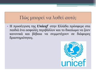 Πώς μπορεί να λυθεί αυτό;
• Η προσέγγιση της Unicef στην Ελλάδα πρόσφερε στα
παιδιά ένα ασφαλές περιβάλλον και το δικαίωμα να ζουν
κανονικά και βέβαια να συμμετέχουν σε διάφορες
δραστηριότητες.
 