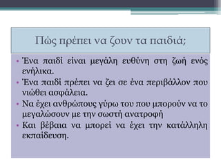 Πώς πρέπει να ζουν τα παιδιά;
• Ένα παιδί είναι μεγάλη ευθύνη στη ζωή ενός
ενήλικα.
• Ένα παιδί πρέπει να ζει σε ένα περιβάλλον που
νιώθει ασφάλεια.
• Να έχει ανθρώπους γύρω του που μπορούν να το
μεγαλώσουν με την σωστή ανατροφή
• Και βέβαια να μπορεί να έχει την κατάλληλη
εκπαίδευση.
 