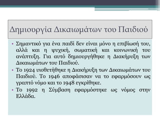Δημιουργία Δικαιωμάτων του Παιδιού
• Σημαντικό για ένα παιδί δεν είναι μόνο η επιβίωσή του,
αλλά και η ψυχική, σωματική και κοινωνική του
ανάπτυξη. Για αυτό δημιουργήθηκε η Διακήρυξη των
Δικαιωμάτων του Παιδιού.
• Το 1924 υιοθετήθηκε η Διακήρυξη των Δικαιωμάτων του
Παιδιού. Το 1946 αποφάσισαν να το εφαρμόσουν ως
γραπτό νόμο και το 1948 εγκρίθηκε.
• Το 1992 η Σύμβαση εφαρμόστηκε ως νόμος στην
Ελλάδα.
 