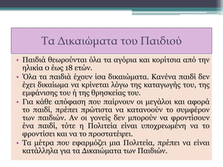 Τα Δικαιώματα του Παιδιού
• Παιδιά θεωρούνται όλα τα αγόρια και κορίτσια από την
ηλικία 0 έως 18 ετών.
• Όλα τα παιδιά έχουν ίσα δικαιώματα. Κανένα παιδί δεν
έχει δικαίωμα να κρίνεται λόγω της καταγωγής του, της
εμφάνισης του ή της θρησκείας του.
• Για κάθε απόφαση που παίρνουν οι μεγάλοι και αφορά
το παιδί, πρέπει πρώτιστα να κατανοούν το συμφέρον
των παιδιών. Αν οι γονείς δεν μπορούν να φροντίσουν
ένα παιδί, τότε η Πολιτεία είναι υποχρεωμένη να το
φροντίσει και να το προστατέψει.
• Τα μέτρα που εφαρμόζει μια Πολιτεία, πρέπει να είναι
κατάλληλα για τα Δικαιώματα των Παιδιών.
 