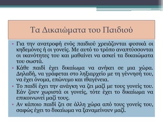 Τα Δικαιώματα του Παιδιού
• Για την ανατροφή ενός παιδιού χρειάζονται φυσικά οι
κηδεμόνες ή οι γονείς. Με αυτό το τρόπο αναπτύσσονται
οι ικανότητες του και μαθαίνει να ασκεί τα δικαιώματα
του σωστά.
• Κάθε παιδί έχει δικαίωμα να ανήκει σε μια χώρα.
Δηλαδή, να γράφεται στο ληξιαρχείο με τη γέννησή του,
να έχει όνομα, επώνυμο και ιθαγένεια.
• Το παιδί έχει την ανάγκη να ζει μαζί με τους γονείς του.
Εάν ζουν χωριστά οι γονείς, τότε έχει το δικαίωμα να
επικοινωνεί μαζί τους.
• Αν κάποιο παιδί ζει σε άλλη χώρα από τους γονείς του,
σαφώς έχει το δικαίωμα να ξαναμείνουν μαζί.
 