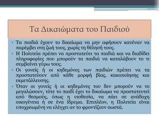 Τα Δικαιώματα του Παιδιού
• Τα παιδιά έχουν το δικαίωμα να μην αφήσουν κανέναν να
παρέμβει στη ζωή τους, χωρίς τη θέλησή τους.
• Η Πολιτεία πρέπει να προστατεύει τα παιδιά και να διαδίδει
πληροφορίες που μπορούν τα παιδιά να καταλάβουν το τι
συμβαίνει γύρω τους.
• Οι γονείς ή οι κηδεμόνες των παιδιών πρέπει να τα
προστατεύουν από κάθε μορφή βίας, κακοποίησης και
εκμετάλλευσης.
• Όταν οι γονείς ή οι κηδεμόνες του δεν μπορούν να το
μεγαλώσουν, τότε το παιδί έχει το δικαίωμα να προστατευτεί
από θεσμούς, όπως η υιοθεσία, να πάει σε ανάδοχη
οικογένεια ή σε ένα ίδρυμα. Επιπλέον, η Πολιτεία είναι
υποχρεωμένη να ελέγχει αν το φροντίζουν σωστά.
 