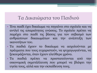 Τα Δικαιώματα του Παιδιού
• Ένα παιδί έχει δικαίωμα να πηγαίνει στο σχολείο και να
αντλεί τις απαραίτητες γνώσεις. Το σχολείο πρέπει να
παρέχει στο παιδί τις βάσεις για τον σεβασμό των
ανθρώπινων δικαιωμάτων και την ανάπτυξη των
ικανοτήτων του.
• Τα παιδιά έχουν το δικαίωμα να ασχολούνται με
πράγματα που τους ευχαριστούν, να ψυχαγωγούνται, να
ξεκουράζονται, όταν έχουν ελεύθερο χρόνο.
• Τα παιδιά πρέπει να προστατεύονται από την
οικονομική εκμετάλλευση που μπορεί να βλάψει την
υγεία τους, αλλά και την εκπαίδευση τους.
 