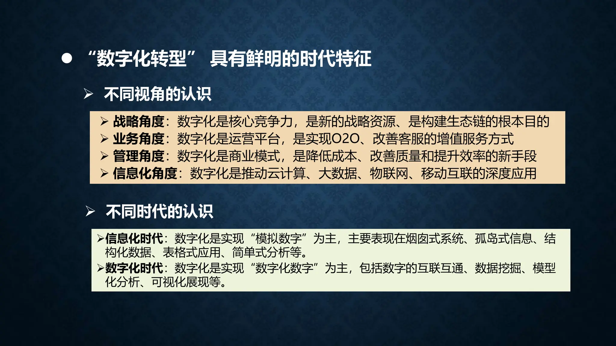  不同视角的认识
 战略角度：数字化是核心竞争力，是新的战略资源、是构建生态链的根本目的
 业务角度：数字化是运营平台，是实现O2O、改善客服的增值服务方式
 管理角度：数字化是商业模式，是降低成本、改善质量和提升效率的新手段
 信息化角度：数字化是推动云计算、大数据、物联网、移动互联的深度应用
信息化时代：数字化是实现“模拟数字”为主，主要表现在烟囱式系统、孤岛式信息、结
构化数据、表格式应用、简单式分析等。
数字化时代：数字化是实现“数字化数字”为主，包括数字的互联互通、数据挖掘、模型
化分析、可视化展现等。
 不同时代的认识
 “数字化转型” 具有鲜明的时代特征
 