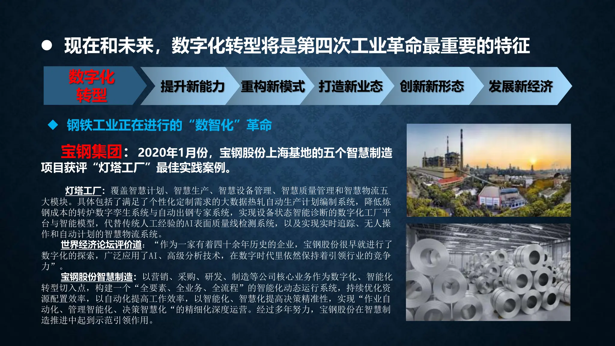  现在和未来，数字化转型将是第四次工业革命最重要的特征
数字化
转型
提升新能力 重构新模式 打造新业态 创新新形态 发展新经济
宝钢集团：2020年1月份，宝钢股份上海基地的五个智慧制造
项目获评“灯塔工厂”最佳实践案例。
灯塔工厂：覆盖智慧计划、智慧生产、智慧设备管理、智慧质量管理和智慧物流五
大模块。具体包括了满足了个性化定制需求的大数据热轧自动生产计划编制系统，降低炼
钢成本的转炉数字孪生系统与自动出钢专家系统，实现设备状态智能诊断的数字化工厂平
台与智能模型，代替传统人工经验的AI表面质量线检测系统，以及实现实时追踪、无人操
作和自动计划的智慧物流系统。
世界经济论坛评价道：“作为一家有着四十余年历史的企业，宝钢股份很早就进行了
数字化的探索，广泛应用了AI、高级分析技术，在数字时代里依然保持着引领行业的竞争
力”。
宝钢股份智慧制造：以营销、采购、研发、制造等公司核心业务作为数字化、智能化
转型切入点，构建一个“全要素、全业务、全流程”的智能化动态运行系统，持续优化资
源配置效率，以自动化提高工作效率，以智能化、智慧化提高决策精准性，实现“作业自
动化、管理智能化、决策智慧化“的精细化深度运营。经过多年努力，宝钢股份在智慧制
造推进中起到示范引领作用。
 钢铁工业正在进行的“数智化”革命
 