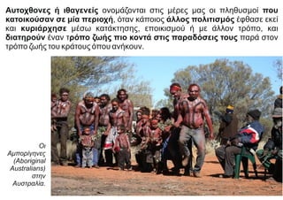 Αυτοχθονες ή ιθαγενείς ονομάζονται στις μέρες μας οι πληθυσμοί που
κατοικούσαν σε μία περιοχή, όταν κάποιος άλλος πολιτισμός έφθασε εκεί
και κυριάρχησε μέσω κατάκτησης, εποικισμού ή με άλλον τρόπο, και
διατηρούν έναν τρόπο ζωής πιο κοντά στις παραδόσεις τους παρά στον
τρόπο ζωής του κράτους όπου ανήκουν.
Οι
Αμπορίγηνες
(Aboriginal
Australians)
στην
Αυστραλία.
 