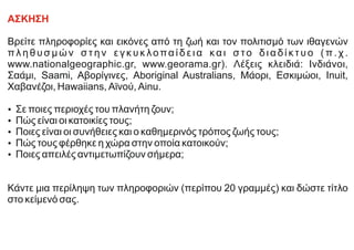 ΑΣΚΗΣΗ
Βρείτε πληροφορίες και εικόνες από τη ζωή και τον πολιτισμό των ιθαγενών
π λ η θ υ σ μ ώ ν σ τ η ν ε γ κ υ κ λοπα ί δ ε ι α κα ι σ το δ ι α δ ί κ τ υ ο ( π . χ .
www.nationalgeographic.gr, www.georama.gr). Λέξεις κλειδιά: Ινδιάνοι,
Σαάμι, Saami, Αβορίγινες, Aboriginal Australians, Μάορι, Εσκιμώοι, Inuit,
Χαβανέζοι, Hawaiians, Αϊνού, Ainu.
Ÿ Σε ποιες περιοχές του πλανήτη ζουν;
Ÿ Πώς είναι οι κατοικίες τους;
Ÿ Ποιες είναι οι συνήθειες και ο καθημερινός τρόπος ζωής τους;
Ÿ Πώς τους φέρθηκε η χώρα στην οποία κατοικούν;
Ÿ Ποιες απειλές αντιμετωπίζουν σήμερα;
Κάντε μια περίληψη των πληροφοριών (περίπου 20 γραμμές) και δώστε τίτλο
στο κείμενό σας.
 