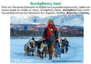 Αυτόχθονες λαοί
Όταν τον 15ο αιώνα ξεκίνησαν τα ταξίδια τους οι μεγάλοι εξερευνητές, ήρθαν για
πρώτη φορά σε επαφή με νέους, αυτόχθονες λαούς. Αυτόχθονα λέμε αυτόν
που κατοικεί στη γη των προγόνων του. Σημαίνει, δηλαδή, ιθαγενής ή ντόπιος.
https://www.campervannorway.com/
 