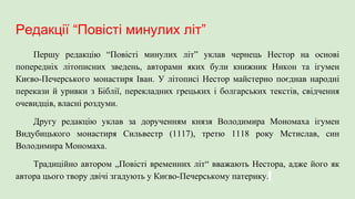 Редакції “Повісті минулих літ”
Першу редакцію “Повісті минулих літ” уклав чернець Нестор на основі
попередніх літописних зведень, авторами яких були книжник Никон та ігумен
Києво-Печерського монастиря Іван. У літописі Нестор майстерно поєднав народні
перекази й уривки з Біблії, перекладних грецьких і болгарських текстів, свідчення
очевидців, власні роздуми.
Другу редакцію уклав за дорученням князя Володимира Мономаха ігумен
Видубицького монастиря Сильвестр (1117), третю 1118 року Мстислав, син
Володимира Мономаха.
Традиційно автором „Повісті временних літ“ вважають Нестора, адже його як
автора цього твору двічі згадують у Києво-Печерському патерику.
 