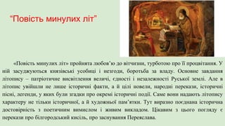 “Повість минулих літ”
«Повість минулих літ» пройнята любов’ю до вітчизни, турботою про її процвітання. У
ній засуджуються князівські усобиці і незгоди, боротьба за владу. Основне завдання
літопису – патріотичне висвітлення величі, єдності і незалежності Руської землі. Але в
літопис увійшли не лише історичні факти, а й цілі новели, народні перекази, історичні
пісні, легенди, у яких були згадки про окремі історичні події. Саме вони надають літопису
характеру не тільки історичної, а й художньої пам’ятки. Тут виразно поєднана історична
достовірність з поетичним вимислом і живим викладом. Цікавим з цього погляду є
перекази про білгородський кисіль, про заснування Переяслава.
 