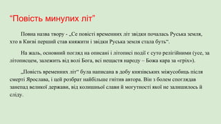 “Повість минулих літ”
Повна назва твору - „Се повісті временних літ звідки почалась Руська земля,
хто в Києві перший став княжити і звідки Руська земля стала буть“.
На жаль, основний погляд на описані і літописі події є суто релігійними (усе, за
літописцем, залежить від волі Бога, всі нещастя народу – Божа кара за «гріх»).
„Повість временних літ“ була написана в добу князівських міжусобиць після
смерті Ярослава, і цей розбрат найбільше гнітив автора. Він з болем споглядав
занепад великої держави, від колишньої слави й могутності якої не залишилось й
сліду.
 
