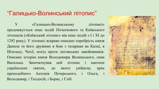 “Галицько-Волинський літопис”
У «Галицько-Волинському літописі»
продовжується опис подій Початкового та Київського
літописів («Київський літопис» вів опис подій з І і ХІ до
1292 року). У літописі яскраво описано хоробрість князя
Данила та його дружини в бою з татарами на Калці, в
Шлезьку, Чехії, похід проти литовських завойовників.
Описано історію князя Володимира Волинського, сина
Василька. Започаткував цей літопис і пантеон
українських святих, до якого увійшли, крім
преподобного Антонія Печерського, і Ольга, і
Володимир, і Теодосій, і Борис, і Гліб.
 