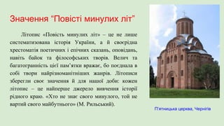Значення “Повісті минулих літ”
Літопис «Повість минулих літ» – це не лише
систематизована історія України, а й своєрідна
хрестоматія поетичних і епічних сказань, оповідань,
навіть байок та філософських творів. Велич та
багатогранність цієї пам’ятки вражає, бо поєднала в
собі твори найрізноманітніших жанрів. Літописи
зберегли своє значення й для нашої доби: кожен
літопис – це найперше джерело вивчення історії
рідного краю. «Хто не знає свого минулого, той не
вартий свого майбутнього» (М. Рильський).
П’ятницька церква, Чернігів
 