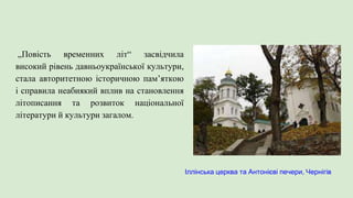 „Повість временних літ“ засвідчила
високий рівень давньоукраїнської культури,
стала авторитетною історичною пам’яткою
і справила неабиякий вплив на становлення
літописання та розвиток національної
літератури й культури загалом.
Іллінська церква та Антонієві печери, Чернігів
 