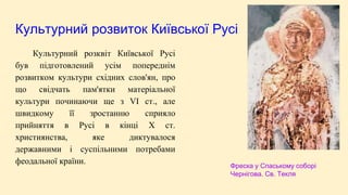 Культурний розвиток Київської Русі
Культурний розквіт Київської Русі
був підготовлений усім попереднім
розвитком культури східних слов'ян, про
що свідчать пам'ятки матеріальної
культури починаючи ще з VI ст., але
швидкому її зростанню сприяло
прийняття в Русі в кінці X ст.
християнства, яке диктувалося
державними і суспільними потребами
феодальної країни. Фреска у Спаському соборі
Чернігова. Св. Текля
 