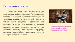 Поширення освіти
Одночасно з прийняттям християнства в Русі
було введене шкільне навчання. Як справедливо
говорить Б. Д. Греков, «учение книжное» було не
звичайним навчанням елементарної грамоти, а
чимось більш складним і серйозним, яке
наближалося до системи навчання в грецьких
школах. «Учение книжное» набуло у нас
дальшого розвитку при Ярославі Мудрому,
великому книголюбові, організаторі шкіл у
Новгороді для трьохсот дітей.
Пам’ятник Ярославу Мудрому
біля Золотих Воріт на
Ярославому Валу (Київ)
 