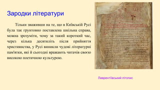Зародки літератури
Тільки зваживши на те, що в Київській Русі
була так грунтовно поставлена шкільна справа,
можна зрозуміти, чому за такий короткий час,
через кілька десятиліть після прийняття
християнства, у Русі виникли чудові літературні
пам'ятки, які й сьогодні вражають читачів своєю
високою поетичною культурою.
Лаврентіївський літопис
 