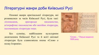 Літературні жанри доби Київської Русі
Основні жанри оригінальної літератури, які
розвивалися за часів Київської Русі, були такі:
літописання, ораторське письменство,
агіографічне письменство або житійна література,
паломницька література тощо.
Без сумніву, найбільшим культурним
досягненням Київської Русі та й всієї світової
літератури була славнозвісна поема «Слово о
полку Ігоревім».
“Слово…” Перше видання
1800 року
 