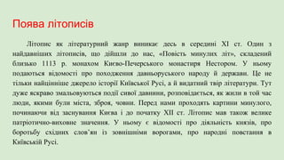 Поява літописів
Літопис як літературний жанр виникає десь в середині XI ст. Один з
найдавніших літописів, що дійшли до нас, «Повість минулих літ», складений
близько 1113 р. монахом Києво-Печерського монастиря Нестором. У ньому
подаються відомості про походження давньоруського народу й держави. Це не
тільки найцінніше джерело історії Київської Русі, а й видатний твір літератури. Тут
дуже яскраво змальовуються події сивої давнини, розповідається, як жили в той час
люди, якими були міста, зброя, човни. Перед нами проходять картини минулого,
починаючи від заснування Києва і до початку XII ст. Літопис мав також велике
патріотично-виховне значення. У ньому є відомості про діяльність князів, про
боротьбу східних слов’ян із зовнішніми ворогами, про народні повстання в
Київській Русі.
 