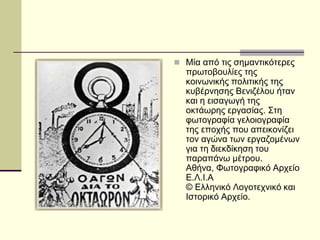  Μία από τις σημαντικότερες
πρωτοβουλίες της
κοινωνικής πολιτικής της
κυβέρνησης Βενιζέλου ήταν
και η εισαγωγή της
οκτάωρης εργασίας. Στη
φωτογραφία γελοιογραφία
της εποχής που απεικονίζει
τον αγώνα των εργαζομένων
για τη διεκδίκηση του
παραπάνω μέτρου.
Αθήνα, Φωτογραφικό Αρχείο
Ε.Λ.Ι.Α
© Ελληνικό Λογοτεχνικό και
Ιστορικό Αρχείο.
 