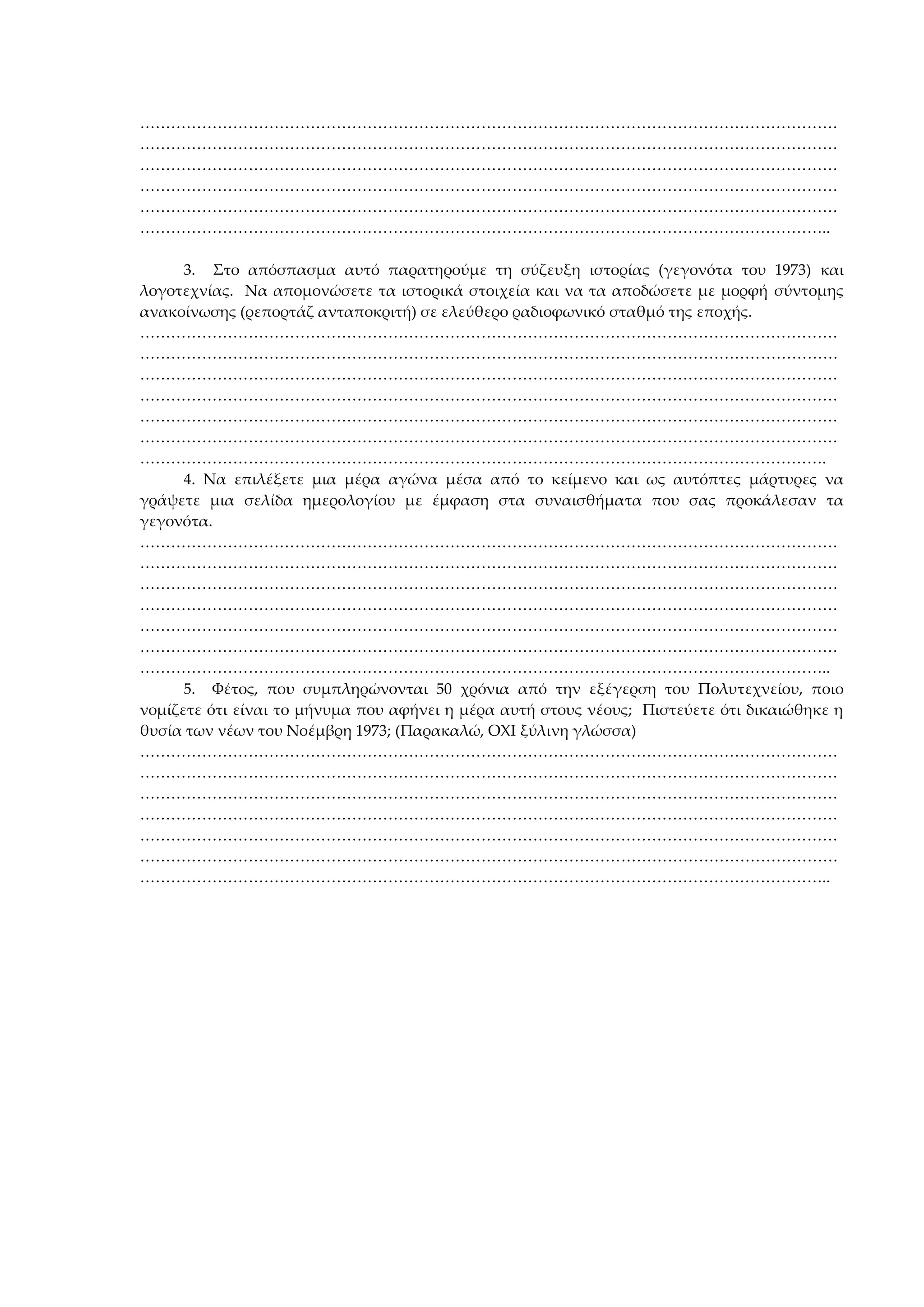 ………………………………………………………………………………………………………………………
………………………………………………………………………………………………………………………
………………………………………………………………………………………………………………………
………………………………………………………………………………………………………………………
………………………………………………………………………………………………………………………
……………………………………………………………………………………………………………………..
3. Στο απόσπασμα αυτό παρατηρούμε τη σύζευξη ιστορίας (γεγονότα του 1973) και
λογοτεχνίας. Να απομονώσετε τα ιστορικά στοιχεία και να τα αποδώσετε με μορφή σύντομης
ανακοίνωσης (ρεπορτάζ ανταποκριτή) σε ελεύθερο ραδιοφωνικό σταθμό της εποχής.
………………………………………………………………………………………………………………………
………………………………………………………………………………………………………………………
………………………………………………………………………………………………………………………
………………………………………………………………………………………………………………………
………………………………………………………………………………………………………………………
………………………………………………………………………………………………………………………
…………………………………………………………………………………………………………………….
4. Να επιλέξετε μια μέρα αγώνα μέσα από το κείμενο και ως αυτόπτες μάρτυρες να
γράψετε μια σελίδα ημερολογίου με έμφαση στα συναισθήματα που σας προκάλεσαν τα
γεγονότα.
………………………………………………………………………………………………………………………
………………………………………………………………………………………………………………………
………………………………………………………………………………………………………………………
………………………………………………………………………………………………………………………
………………………………………………………………………………………………………………………
………………………………………………………………………………………………………………………
……………………………………………………………………………………………………………………..
5. Φέτος, που συμπληρώνονται 50 χρόνια από την εξέγερση του Πολυτεχνείου, ποιο
νομίζετε ότι είναι το μήνυμα που αφήνει η μέρα αυτή στους νέους; Πιστεύετε ότι δικαιώθηκε η
θυσία των νέων του Νοέμβρη 1973; (Παρακαλώ, ΟΧΙ ξύλινη γλώσσα)
………………………………………………………………………………………………………………………
………………………………………………………………………………………………………………………
………………………………………………………………………………………………………………………
………………………………………………………………………………………………………………………
………………………………………………………………………………………………………………………
………………………………………………………………………………………………………………………
……………………………………………………………………………………………………………………..
 