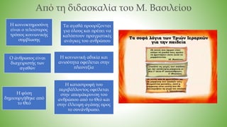 Από τη διδασκαλία του Μ. Βασιλείου
Η κοινοκτημοσύνη
είναι ο τελειότερος
τρόπος κοινωνικής
συμβίωσης
Τα αγαθά προορίζονται
για όλους και πρέπει να
καλύπτουν πραγματικές
ανάγκες του ανθρώπου
Ο άνθρωπος είναι
διαχειριστής των
αγαθών
Η κοινωνική αδικία και
ανισότητα οφείλεται στην
πλεονεξία
Η φύση
δημιουργήθηκε από
το Θεό
Η καταστροφή του
περιβάλλοντος οφείλεται
στην απομάκρυνση του
ανθρώπου από το Θεό και
στην έλλειψη αγάπης προς
το συνάνθρωπο.
 