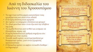 Από τη διδασκαλία του
Ιωάννη του Χρυσοστόμου
• Τα αφεντικά πολλές φορές καταπιέζουν τους
εργαζόμενους και αυτό είναι αδικία
• Ο άνομος πλούτος είναι αμαρτία
• Δεν πρέπει να υπάρχουν πλούσιοι και φτωχοί
• Το «δικό μου-δικό σου» είναι έξω από την αλήθεια
της ζωής
• Τα αγαθά δίνονται από το Θεό και ανήκουν σε
όλους(ήλιος, αέρας, γη)
• Η σχέση δασκάλου και μαθητή στηρίζεται στο
σεβασμό και στην αγάπη
• Το κάθε παιδί πρέπει να αντιμετωπίζεται με
διαφορετικό τρόπο, γιατί είναι ξεχωριστή
προσωπικότητα
• Ο δάσκαλος πρέπει να αφήνει το παιδί ελεύθερο
να δημιουργεί
 
