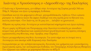 Ιωάννης ο Χρυσόστομος ο «Δημοσθένης» της Εκκλησίας
• Ο Ιωάννης ο Χρυσόστομος, γεννήθηκε στην Αντιόχεια της Συρίας μεταξύ 344 και
354μ.Χ. Μητέρα του ήταν η περίφημη Ανθούσα.
• Σπούδασε κοντά στο φημισμένο εθνικό ρητοροδιδάσκαλο Λιβάνιο. Όταν κάποτε
ρώτησαν το Λιβάνιο ποιον θα άφηνε διάδοχό του στη σχολή μετά το θάνατό του,
εκείνος απάντησε: «Τον Ιωάννη, αν δε μας τον… έκλεβαν οι χριστιανοί.
•Έδρασε ως ιερέας στην Αντιόχεια με καταπληκτικά κηρύγματα και έργα αγάπης.
•Έγινε χωρίς τη θέλησή του Πατριάρχης στην Κωνσταντινούπολη με σπουδαίο
ποιμαντικό, φιλανθρωπικό και ιεραποστολικό έργο(Οργάνωσε τις πρώτες επίσημες
ιεραποστολές στη Φοινίκη, στην Αραβία, στην Περσία).
• Έκανε μεταρρυθμίσεις στη θεία Λειτουργία. Για αυτό πήρε και το όνομά του η
Λειτουργία που ακούμε κάθε Κυριακή στην Εκκλησία.
• Συγκρούστηκε με την αυλή(ανακτορικούς, δυνατούς του χρήματος και γαιοκτήμονες,
σιμωνιακούς ιερείς, την αυτοκράτειρα Ευδοξία, τον Πατριάρχη Αλεξάνδρειας Θεόφιλο).
Τον εξόρισαν και πέθανε με μαρτυρικό θάνατο το 407μ.Χ
 